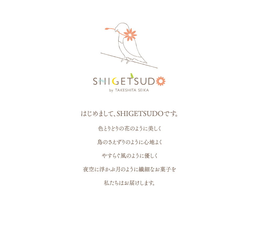 はじめまして、SHIGETSUDOです。色とりどりの花のように美しく鳥のさえずりのように心地よくやすらぐ風のように優しく夜空に浮かぶ月のように繊細なお菓子を私たちはお届けします。