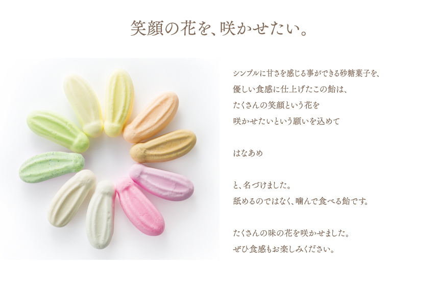 笑顔の花を、咲かせたい。シンプルに甘さを感じる事ができる砂糖菓子を、優しい食感に仕上げたこの飴は、たくさんの笑顔という花を咲かせたいという願いを込めてはなあめと、名づけました。舐めるのではなく、噛んで食べる飴です。たくさんの味の花を咲かせました。ぜひ食感もお楽しみください。