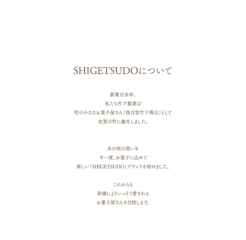 SHIGETSUDOについて　創業百余年、私たち竹下製菓は町の小さなお菓子屋さん「指月堂竹下商店」として佐賀の町に誕生しました。あの頃の想いを今一度、お菓子に込めて新しい「SHIGETSUDO」ブランドを始めました。これからも皆様によりいっそう愛されるお菓子屋さんを目指します。